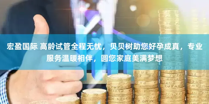 宏盈国际 高龄试管全程无忧，贝贝树助您好孕成真，专业服务温暖相伴，圆您家庭美满梦想