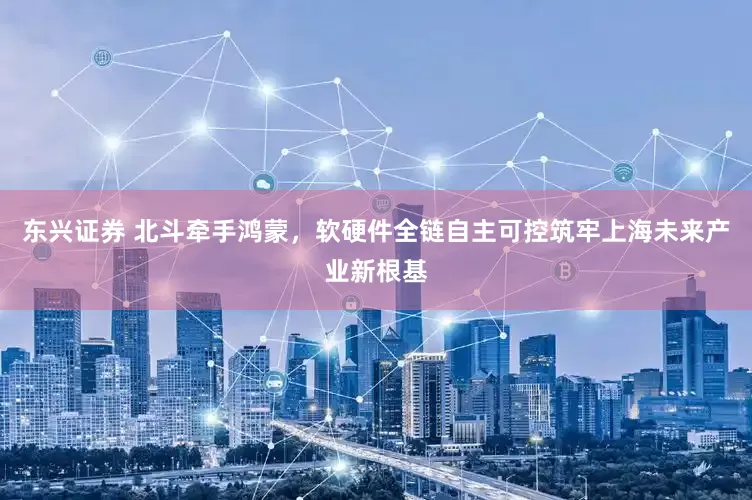 东兴证券 北斗牵手鸿蒙，软硬件全链自主可控筑牢上海未来产业新根基